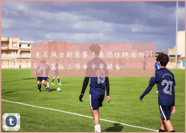 克尼佩尔新秀赛季表现惊艳场均216分7篮板三项命中率超高