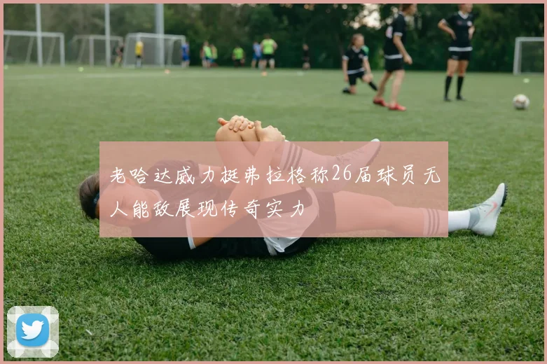 老哈达威力挺弗拉格称26届球员无人能敌展现传奇实力