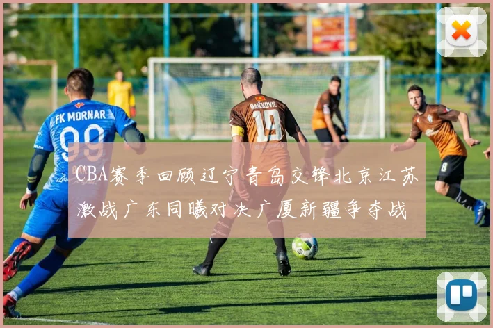CBA赛季回顾辽宁青岛交锋北京江苏激战广东同曦对决广厦新疆争夺战精彩纷呈