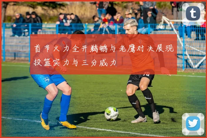 首节火力全开鹈鹕与老鹰对决展现投篮实力与三分威力