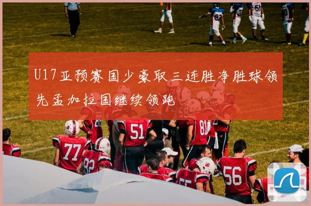 U17亚预赛国少豪取三连胜净胜球领先孟加拉国继续领跑