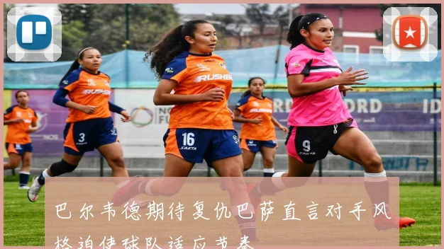 巴尔韦德期待复仇巴萨直言对手风格迫使球队适应节奏