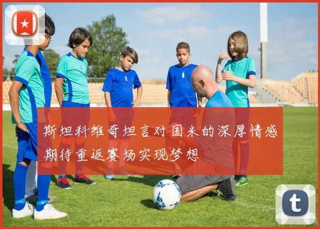 斯坦科维奇坦言对国米的深厚情感期待重返赛场实现梦想