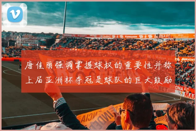 唐佳丽强调掌握球权的重要性并称上届亚洲杯夺冠是球队的巨大鼓励