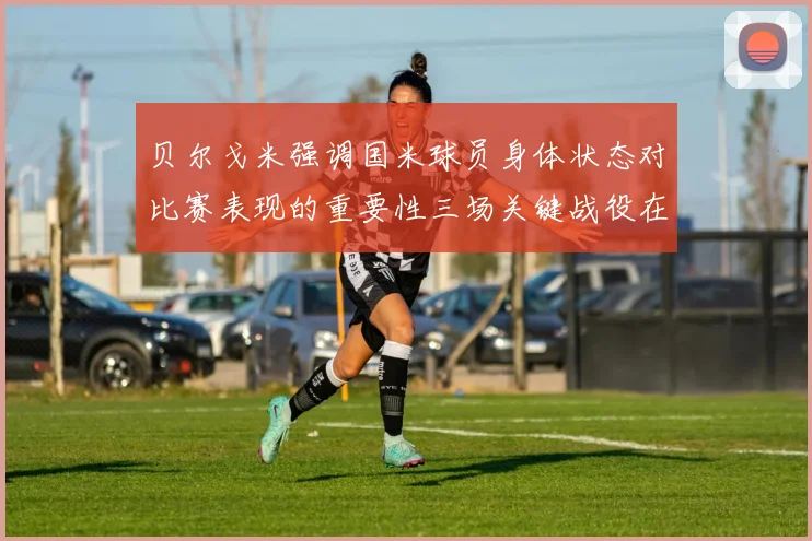 贝尔戈米强调国米球员身体状态对比赛表现的重要性三场关键战役在即