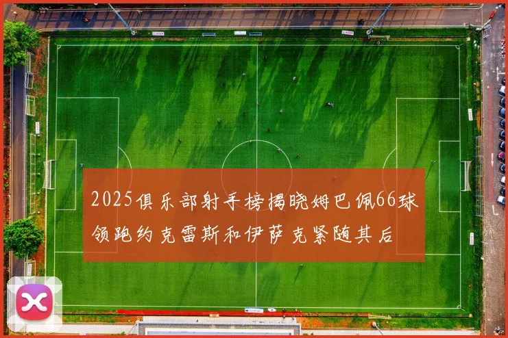 2025俱乐部射手榜揭晓姆巴佩66球领跑约克雷斯和伊萨克紧随其后