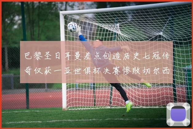 巴黎圣日耳曼差点创造历史七冠传奇仅获一亚世俱杯决赛惨败切尔西