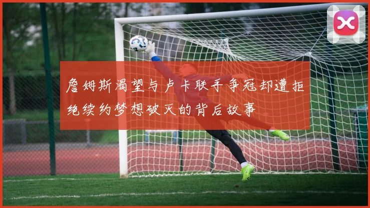 詹姆斯渴望与卢卡联手争冠却遭拒绝续约梦想破灭的背后故事