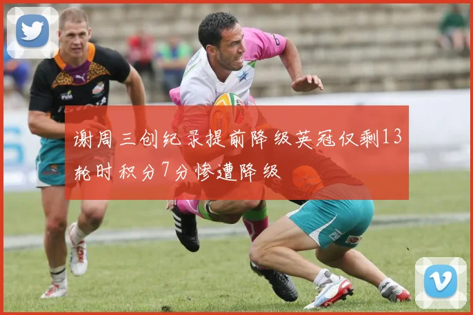 谢周三创纪录提前降级英冠仅剩13轮时积分7分惨遭降级