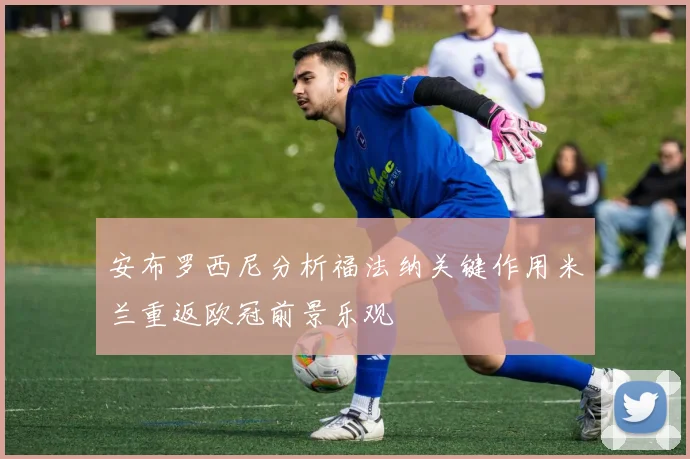 安布罗西尼分析福法纳关键作用米兰重返欧冠前景乐观