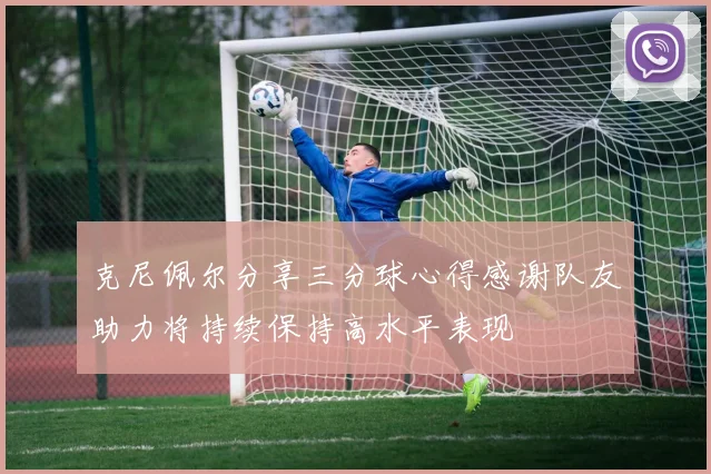 克尼佩尔分享三分球心得感谢队友助力将持续保持高水平表现