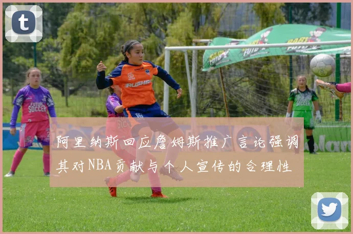 阿里纳斯回应詹姆斯推广言论强调其对NBA贡献与个人宣传的合理性