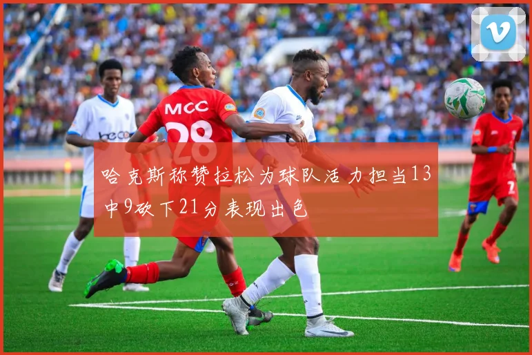 哈克斯称赞拉松为球队活力担当13中9砍下21分表现出色