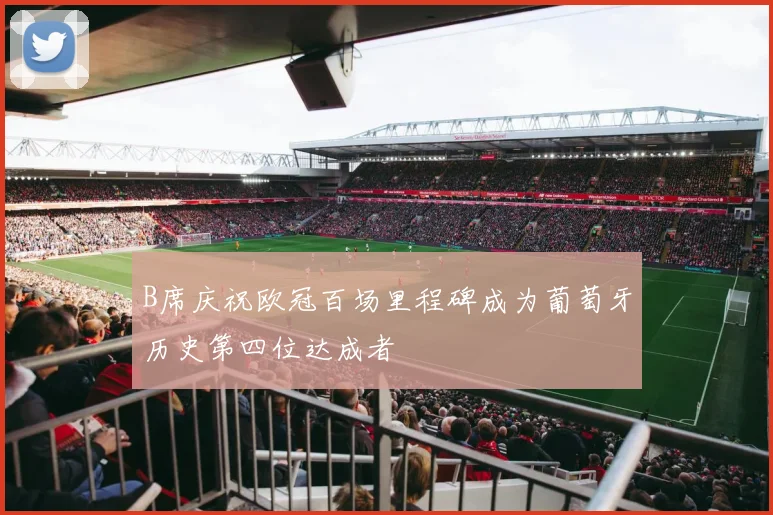 B席庆祝欧冠百场里程碑成为葡萄牙历史第四位达成者