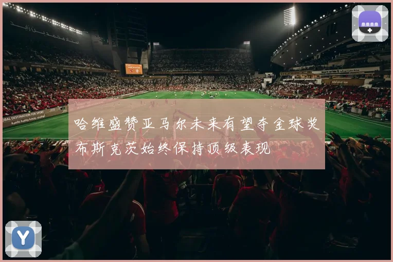 哈维盛赞亚马尔未来有望夺金球奖布斯克茨始终保持顶级表现