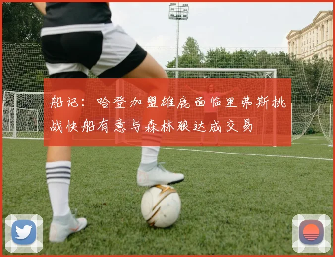 船记：哈登加盟雄鹿面临里弗斯挑战快船有意与森林狼达成交易