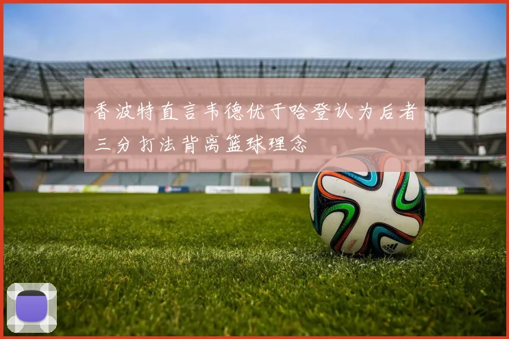 香波特直言韦德优于哈登认为后者三分打法背离篮球理念