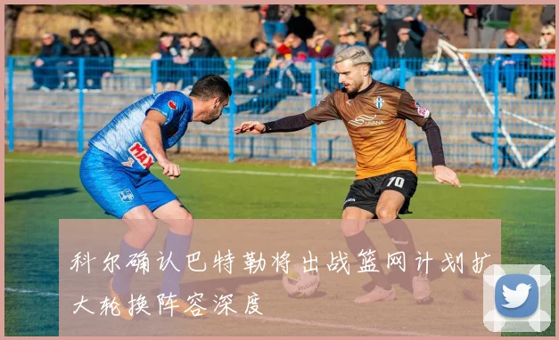 科尔确认巴特勒将出战篮网计划扩大轮换阵容深度