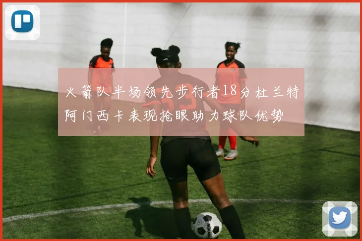 火箭队半场领先步行者18分杜兰特阿门西卡表现抢眼助力球队优势