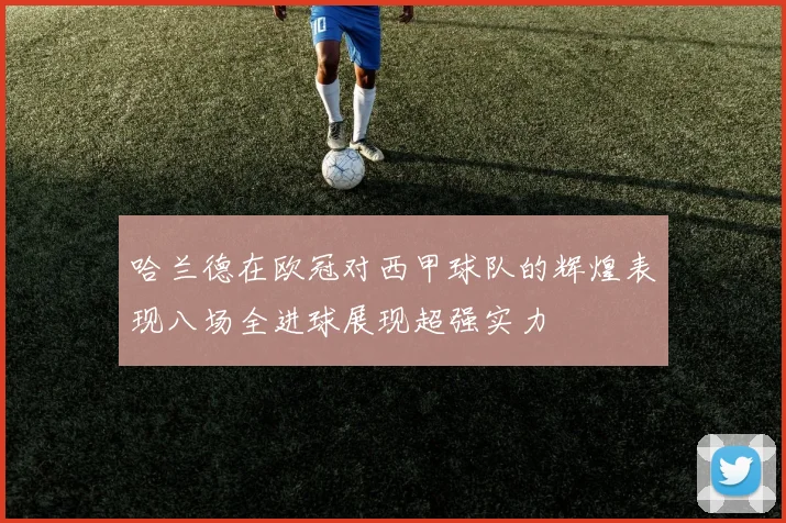哈兰德在欧冠对西甲球队的辉煌表现八场全进球展现超强实力