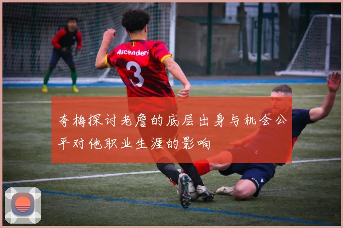 夸梅探讨老詹的底层出身与机会公平对他职业生涯的影响