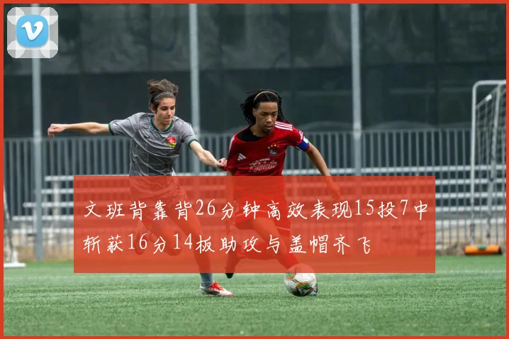 文班背靠背26分钟高效表现15投7中斩获16分14板助攻与盖帽齐飞