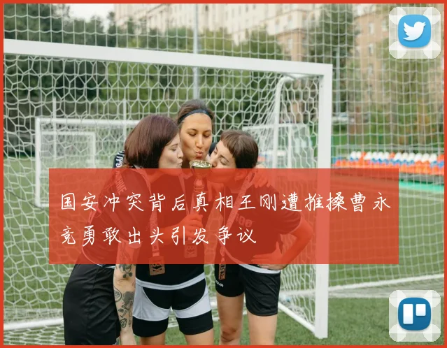 国安冲突背后真相王刚遭推搡曹永竞勇敢出头引发争议
