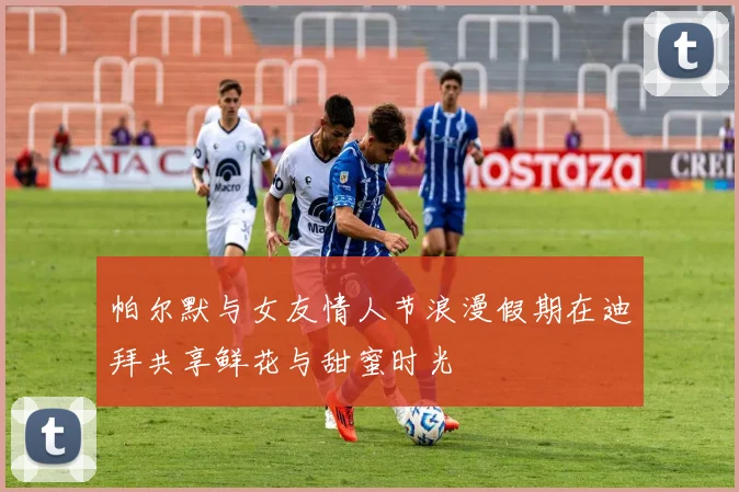 帕尔默与女友情人节浪漫假期在迪拜共享鲜花与甜蜜时光