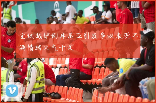 金玟哉铲倒库尼亚引发争议表现不满情绪火气十足