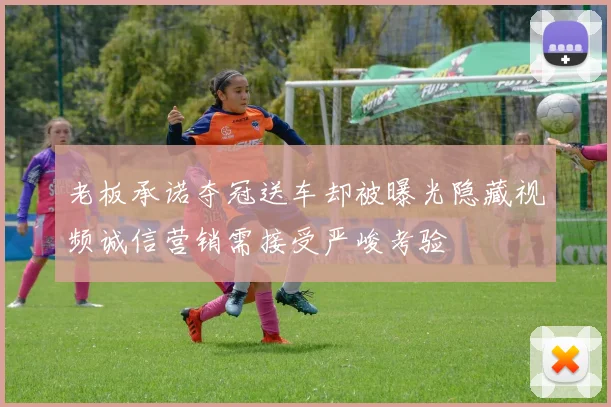 老板承诺夺冠送车却被曝光隐藏视频诚信营销需接受严峻考验