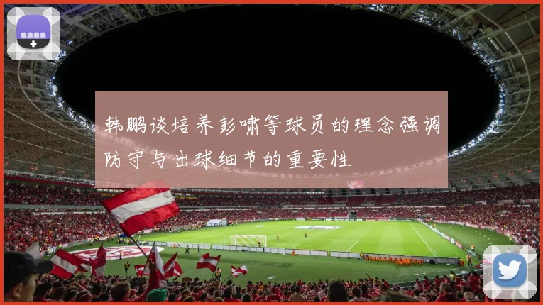 韩鹏谈培养彭啸等球员的理念强调防守与出球细节的重要性