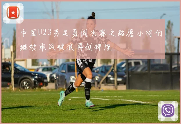 中国U23男足勇闯决赛之路愿小将们继续乘风破浪再创辉煌