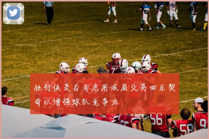 独行侠是否考虑用浓眉交易回东契奇以增强球队竞争力