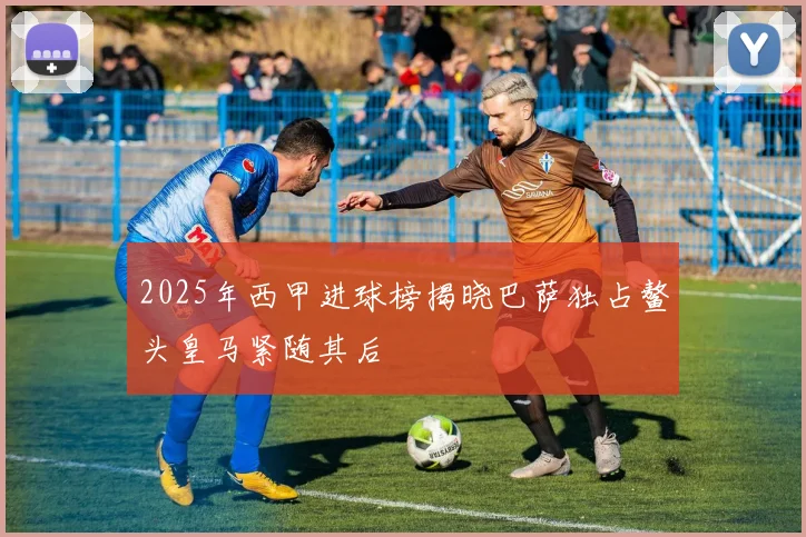 2025年西甲进球榜揭晓巴萨独占鳌头皇马紧随其后