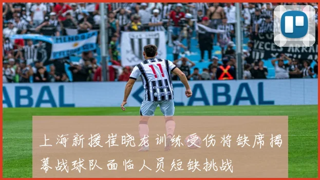 上海新援崔晓龙训练受伤将缺席揭幕战球队面临人员短缺挑战