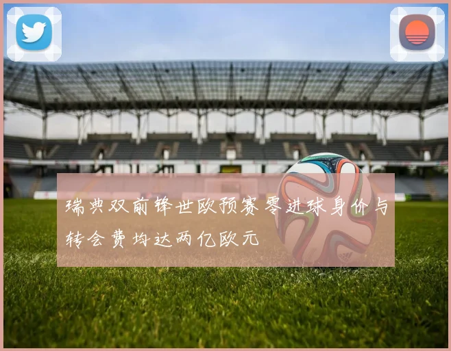 瑞典双前锋世欧预赛零进球身价与转会费均达两亿欧元