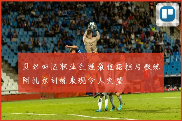 贝尔回忆职业生涯最佳搭档与教练阿扎尔训练表现令人失望