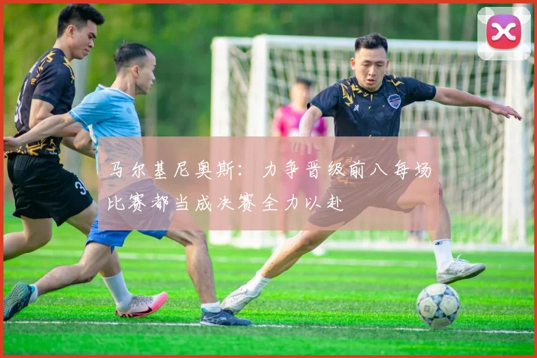 马尔基尼奥斯：力争晋级前八每场比赛都当成决赛全力以赴