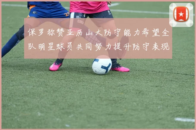 保罗称赞亚历山大防守能力希望全队明星球员共同努力提升防守表现