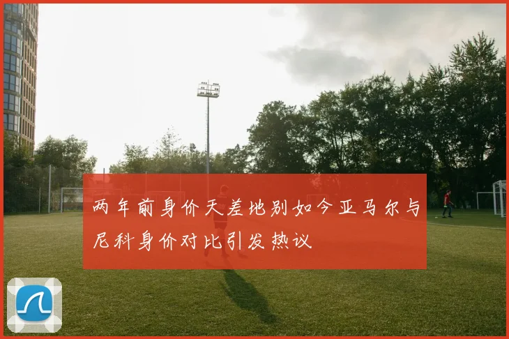两年前身价天差地别如今亚马尔与尼科身价对比引发热议