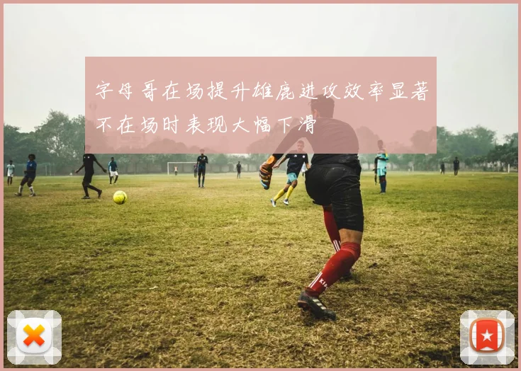字母哥在场提升雄鹿进攻效率显著不在场时表现大幅下滑