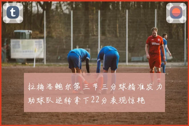 拉梅洛鲍尔第三节三分球精准发力助球队逆转拿下22分表现惊艳