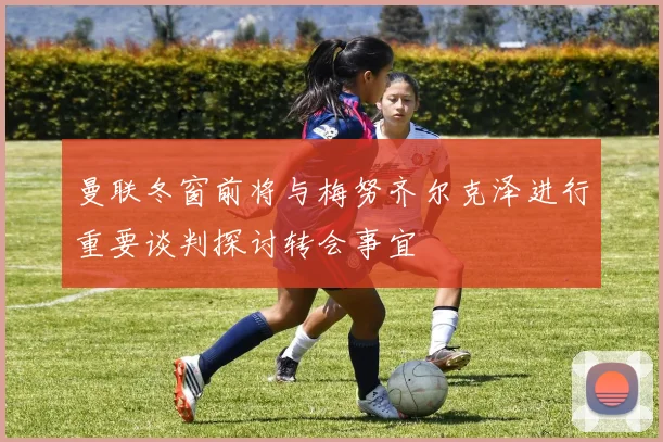 曼联冬窗前将与梅努齐尔克泽进行重要谈判探讨转会事宜