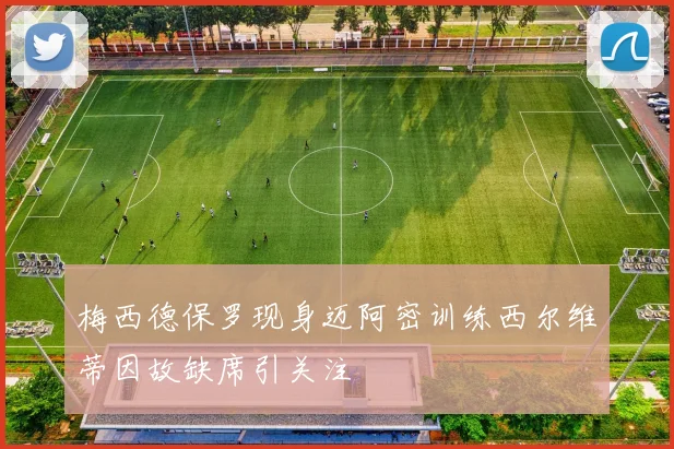 梅西德保罗现身迈阿密训练西尔维蒂因故缺席引关注