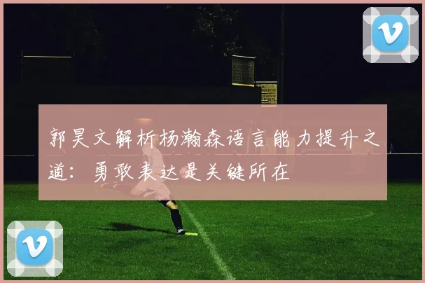 郭昊文解析杨瀚森语言能力提升之道：勇敢表达是关键所在